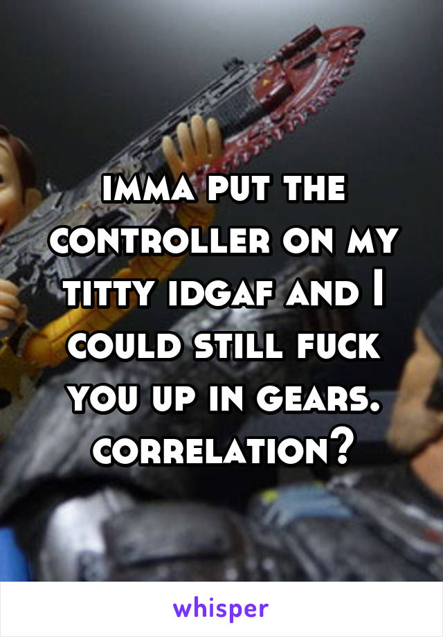 imma put the controller on my titty idgaf and I could still fuck you up in gears. correlation?