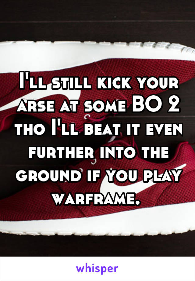 I'll still kick your arse at some BO 2 tho I'll beat it even further into the ground if you play warframe. 
