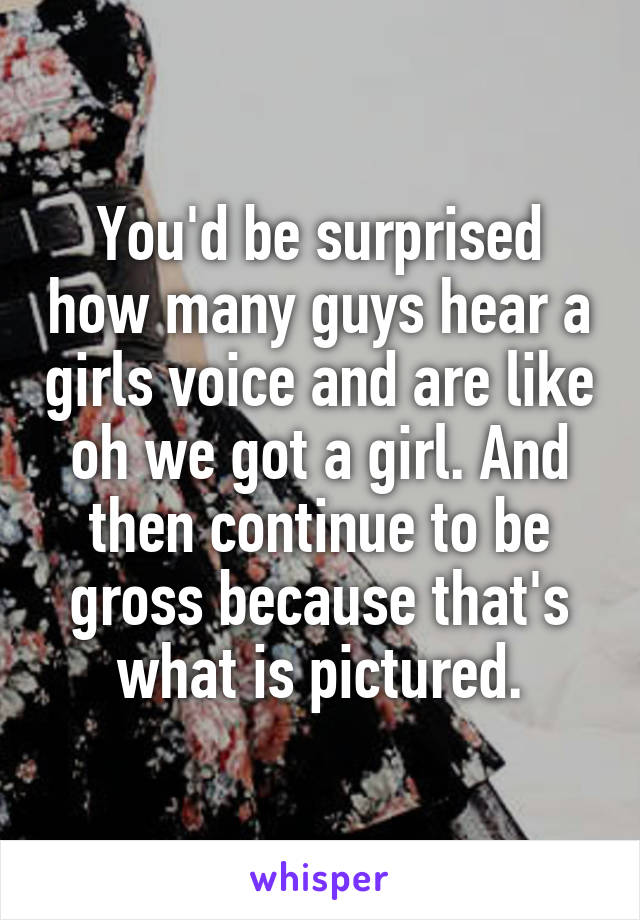 You'd be surprised how many guys hear a girls voice and are like oh we got a girl. And then continue to be gross because that's what is pictured.