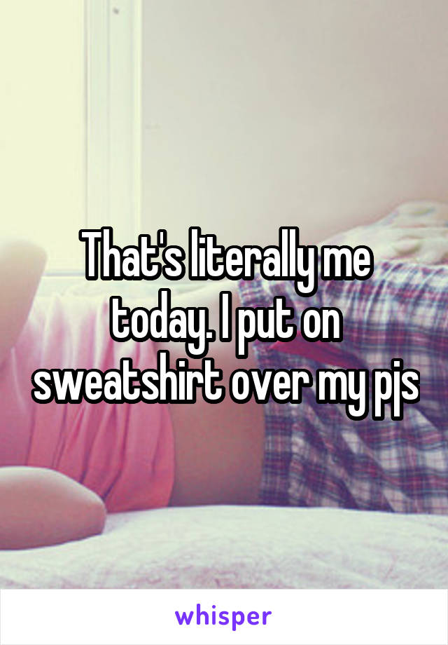 That's literally me today. I put on sweatshirt over my pjs
