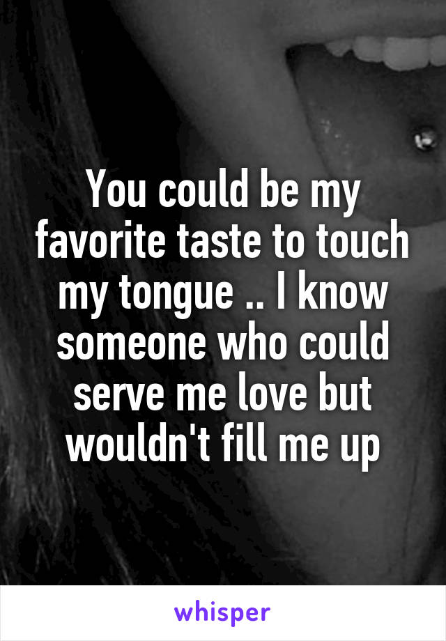 You could be my favorite taste to touch my tongue .. I know someone who could serve me love but wouldn't fill me up