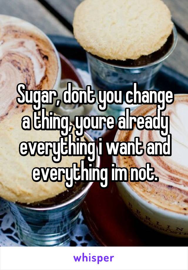 Sugar, dont you change a thing, youre already everything i want and everything im not.