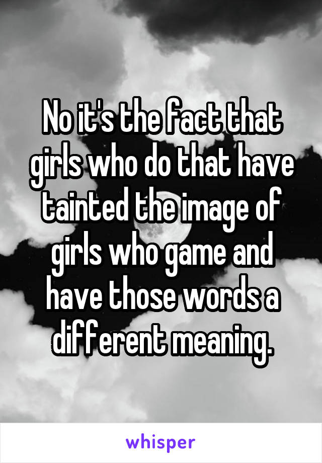 No it's the fact that girls who do that have tainted the image of girls who game and have those words a different meaning.
