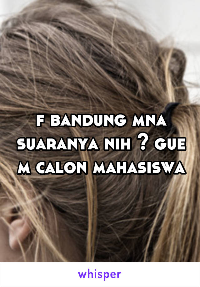 f bandung mna suaranya nih ? gue m calon mahasiswa