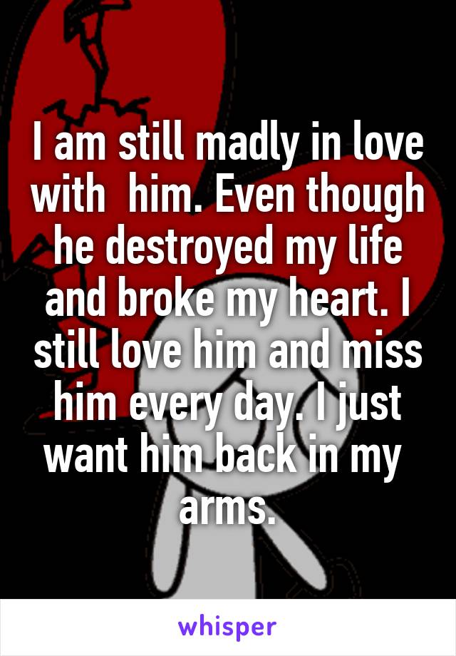 I am still madly in love with  him. Even though he destroyed my life and broke my heart. I still love him and miss him every day. I just want him back in my  arms.