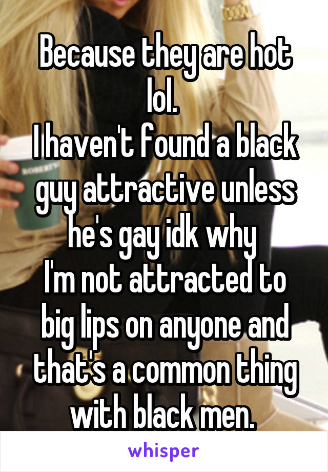 Because they are hot lol. 
I haven't found a black guy attractive unless he's gay idk why 
I'm not attracted to big lips on anyone and that's a common thing with black men. 