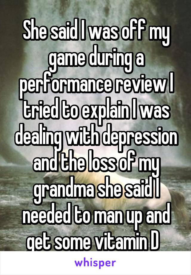 She said I was off my game during a performance review I tried to explain I was dealing with depression and the loss of my grandma she said I needed to man up and get some vitamin D  