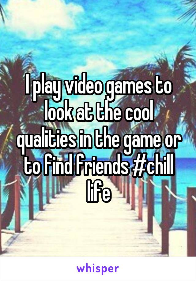 I play video games to look at the cool qualities in the game or to find friends #chill life