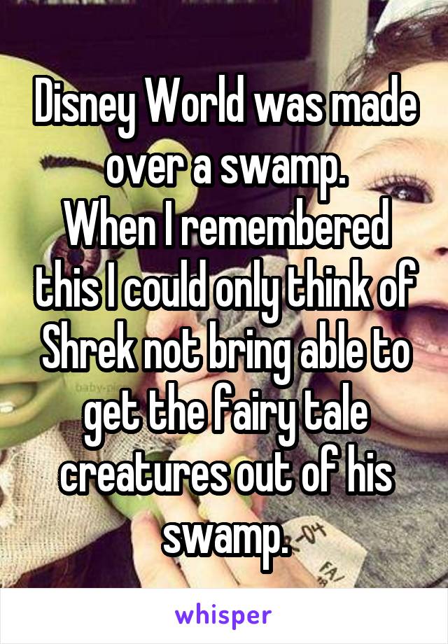 Disney World was made over a swamp.
When I remembered this I could only think of Shrek not bring able to get the fairy tale creatures out of his swamp.