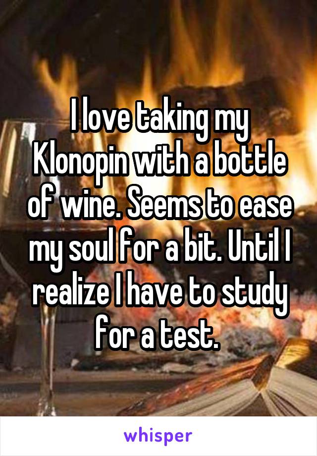 I love taking my Klonopin with a bottle of wine. Seems to ease my soul for a bit. Until I realize I have to study for a test. 