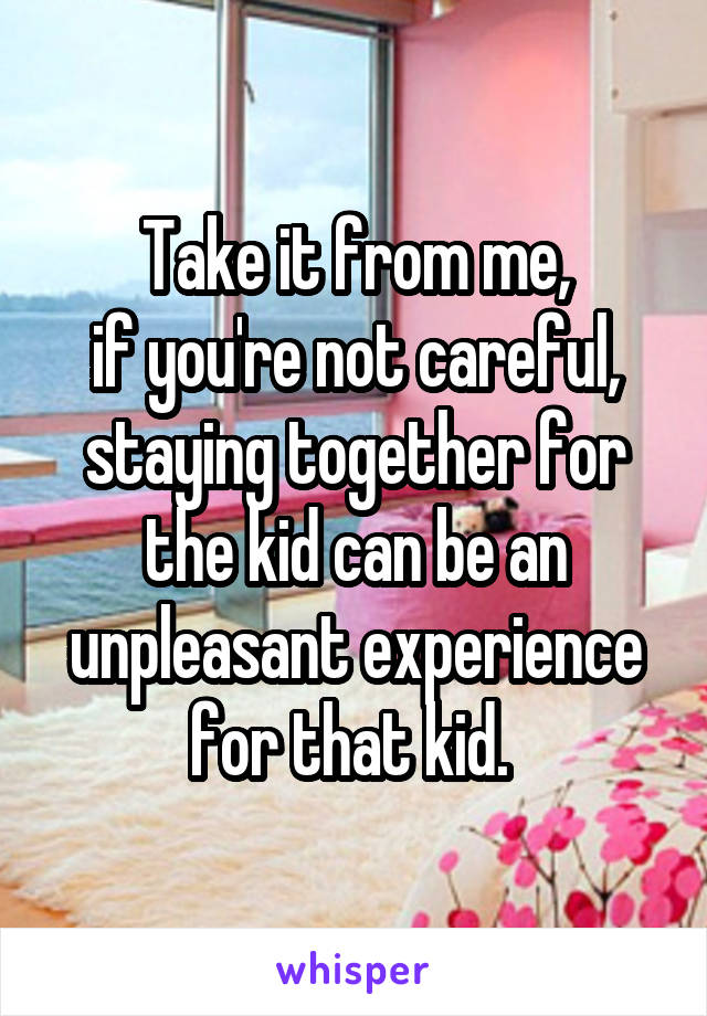 Take it from me,
if you're not careful, staying together for the kid can be an unpleasant experience for that kid. 