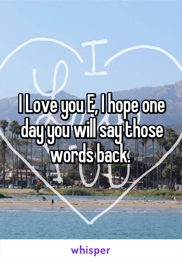 I Love you E, I hope one day you will say those words back. 