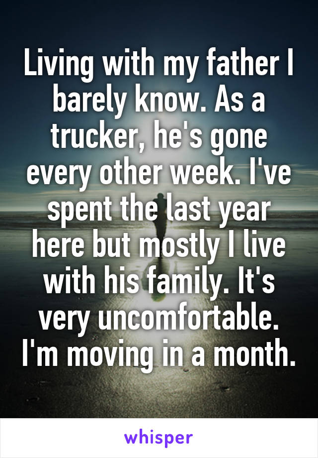 Living with my father I barely know. As a trucker, he's gone every other week. I've spent the last year here but mostly I live with his family. It's very uncomfortable. I'm moving in a month. 