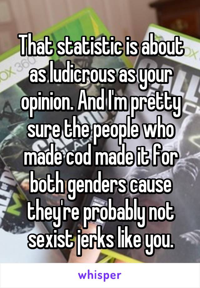 That statistic is about as ludicrous as your opinion. And I'm pretty sure the people who made cod made it for both genders cause they're probably not sexist jerks like you.