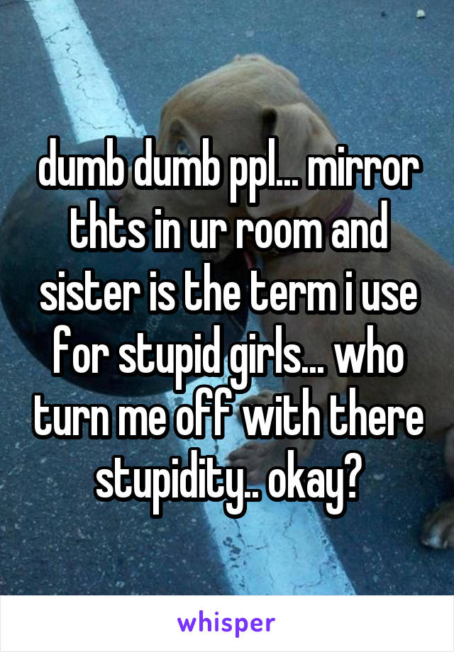 dumb dumb ppl... mirror thts in ur room and sister is the term i use for stupid girls... who turn me off with there stupidity.. okay?