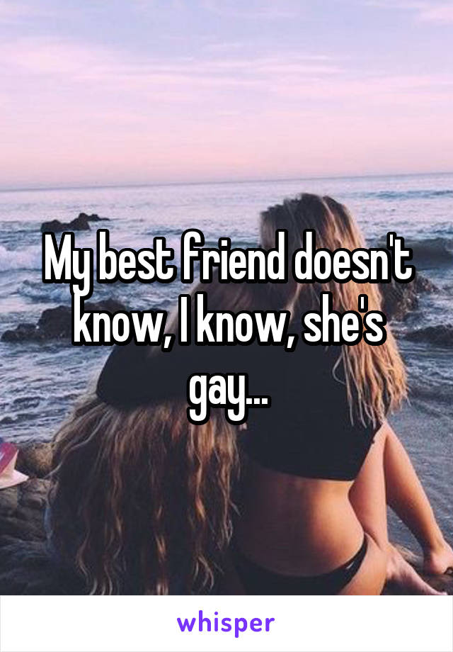 My best friend doesn't know, I know, she's gay...