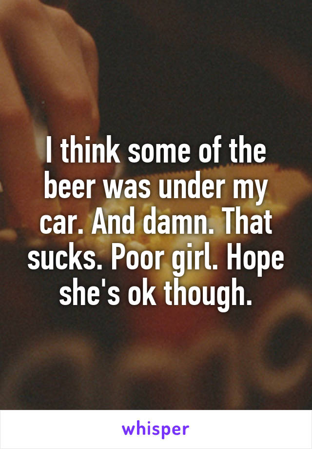 I think some of the beer was under my car. And damn. That sucks. Poor girl. Hope she's ok though.