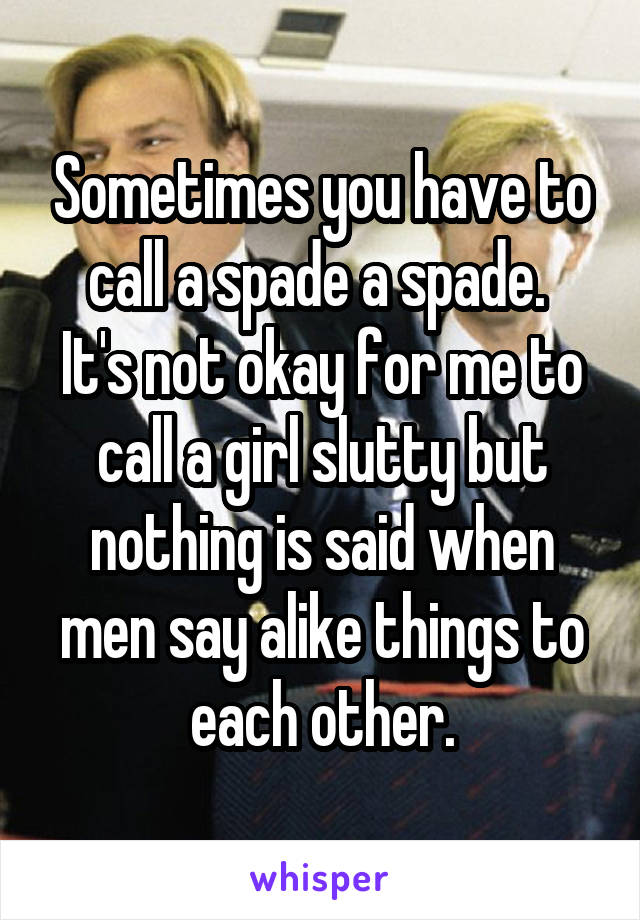 Sometimes you have to call a spade a spade. 
It's not okay for me to call a girl slutty but nothing is said when men say alike things to each other.