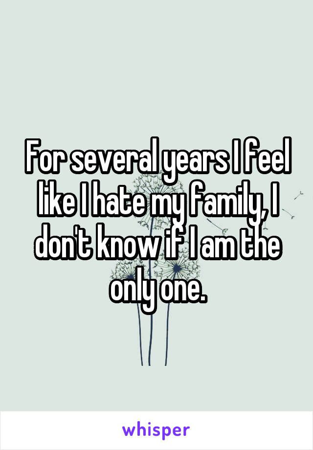 For several years I feel like I hate my family, I don't know if I am the only one.