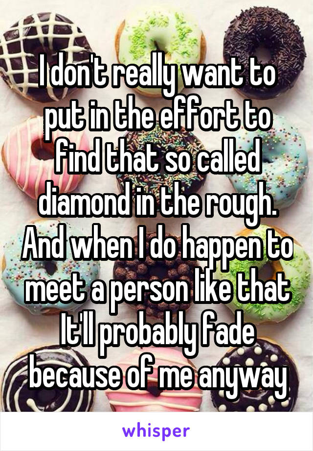 I don't really want to put in the effort to find that so called diamond in the rough. And when I do happen to meet a person like that It'll probably fade because of me anyway