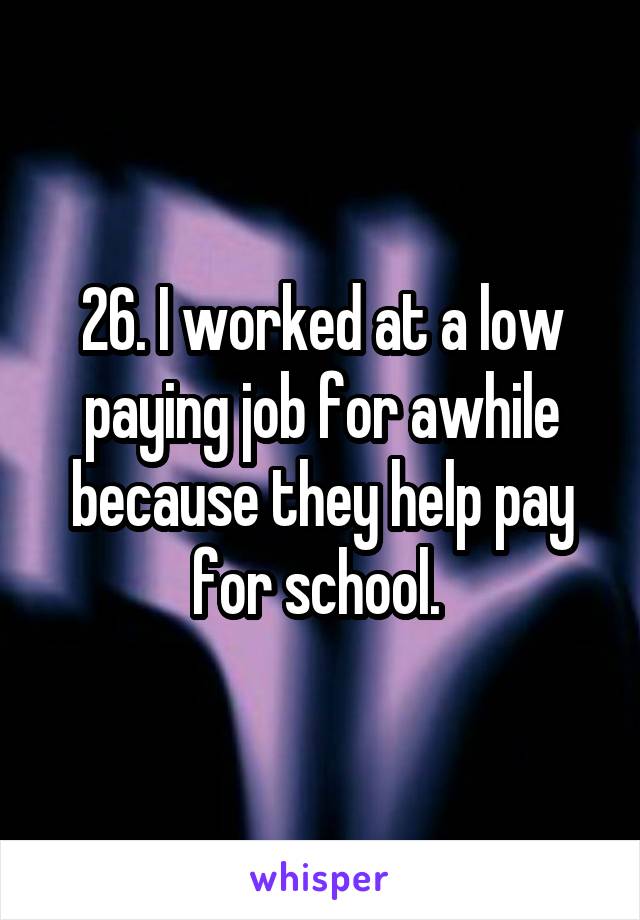 26. I worked at a low paying job for awhile because they help pay for school. 