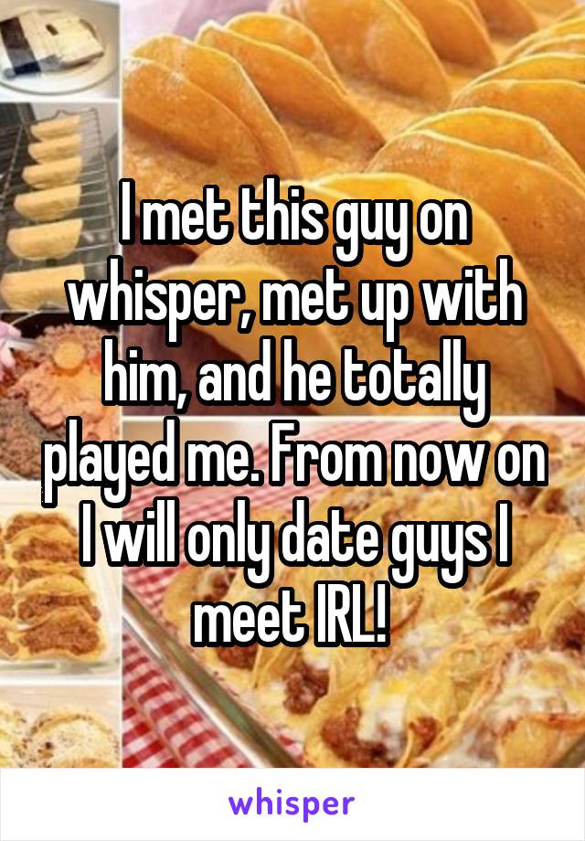 I met this guy on whisper, met up with him, and he totally played me. From now on I will only date guys I meet IRL! 