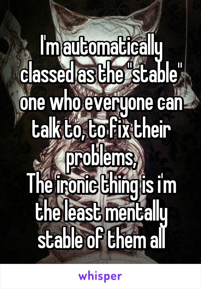 I'm automatically classed as the "stable" one who everyone can talk to, to fix their problems,
The ironic thing is i'm the least mentally stable of them all