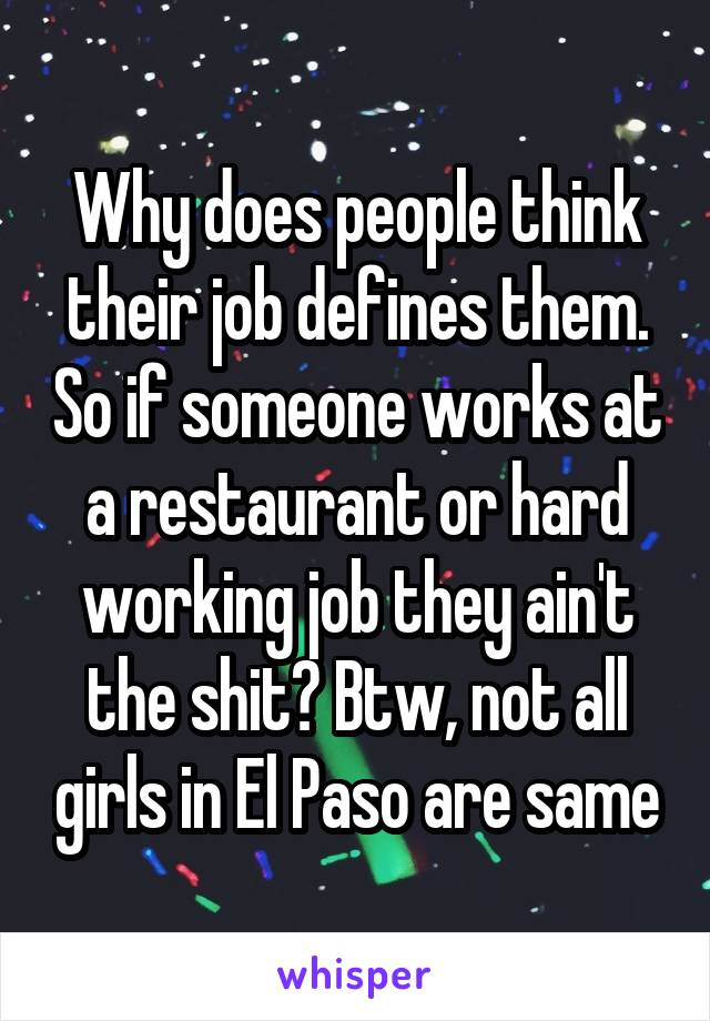 Why does people think their job defines them. So if someone works at a restaurant or hard working job they ain't the shit? Btw, not all girls in El Paso are same