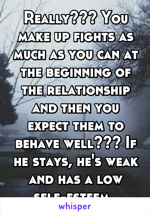 Really??? You make up fights as much as you can at the beginning of the relationship and then you expect them to behave well??? If he stays, he's weak and has a low self-esteem. 