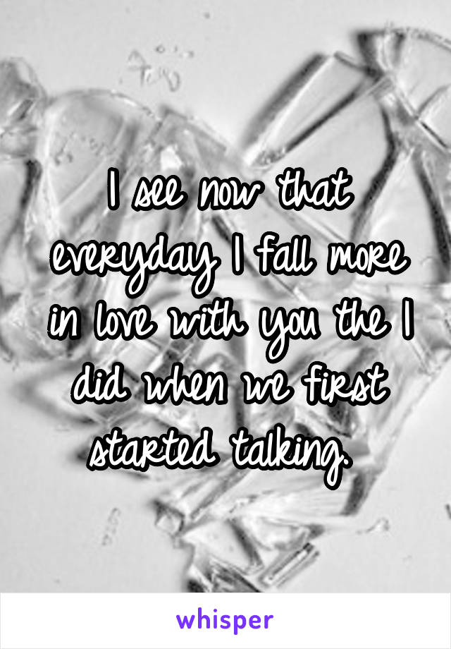 I see now that everyday I fall more in love with you the I did when we first started talking. 