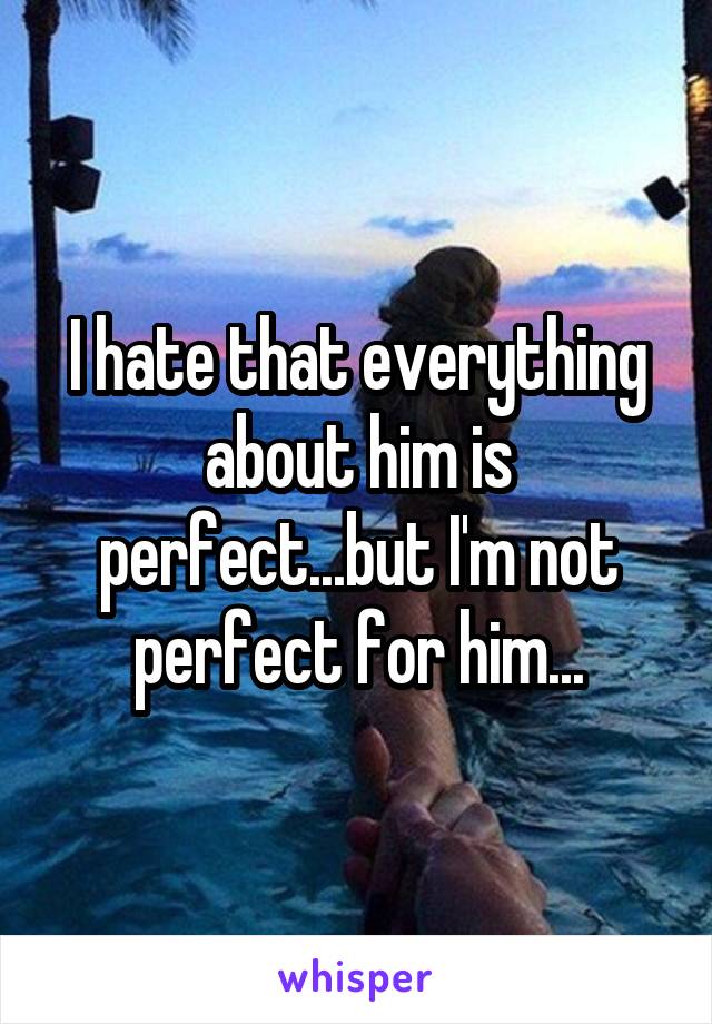 I hate that everything about him is perfect...but I'm not perfect for him...