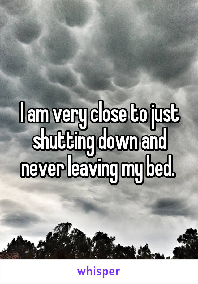 I am very close to just shutting down and never leaving my bed. 