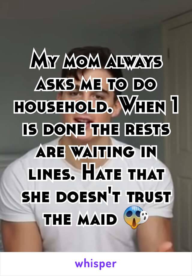 My mom always asks me to do household. When 1 is done the rests are waiting in lines. Hate that she doesn't trust the maid 😱