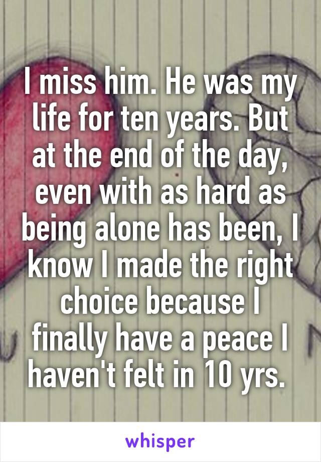 I miss him. He was my life for ten years. But at the end of the day, even with as hard as being alone has been, I know I made the right choice because I finally have a peace I haven't felt in 10 yrs. 