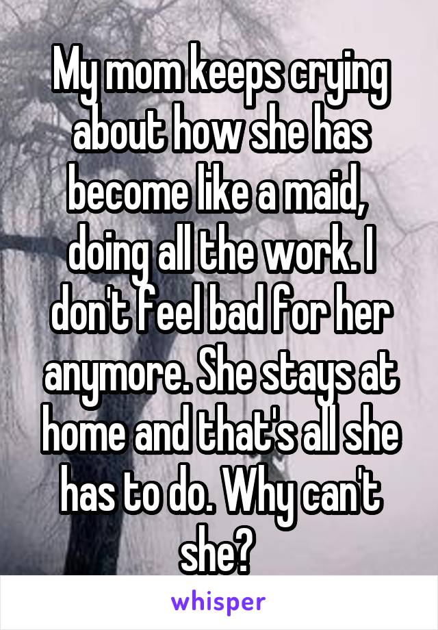 My mom keeps crying about how she has become like a maid,  doing all the work. I don't feel bad for her anymore. She stays at home and that's all she has to do. Why can't she? 