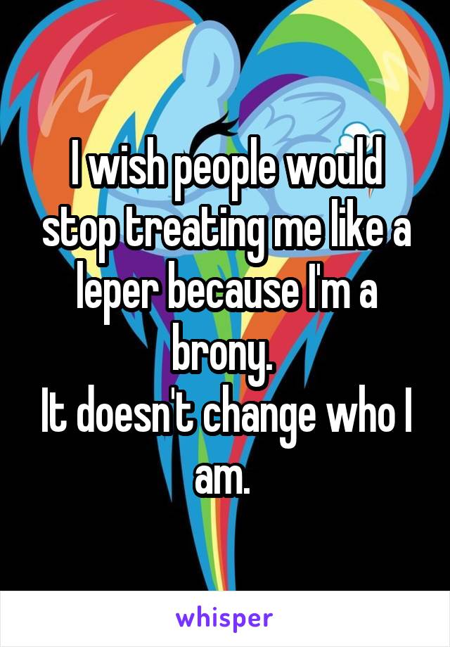 I wish people would stop treating me like a leper because I'm a brony. 
It doesn't change who I am. 