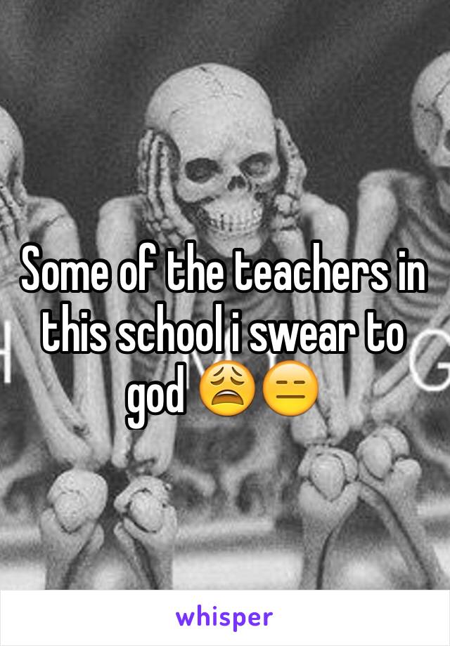 Some of the teachers in this school i swear to god 😩😑