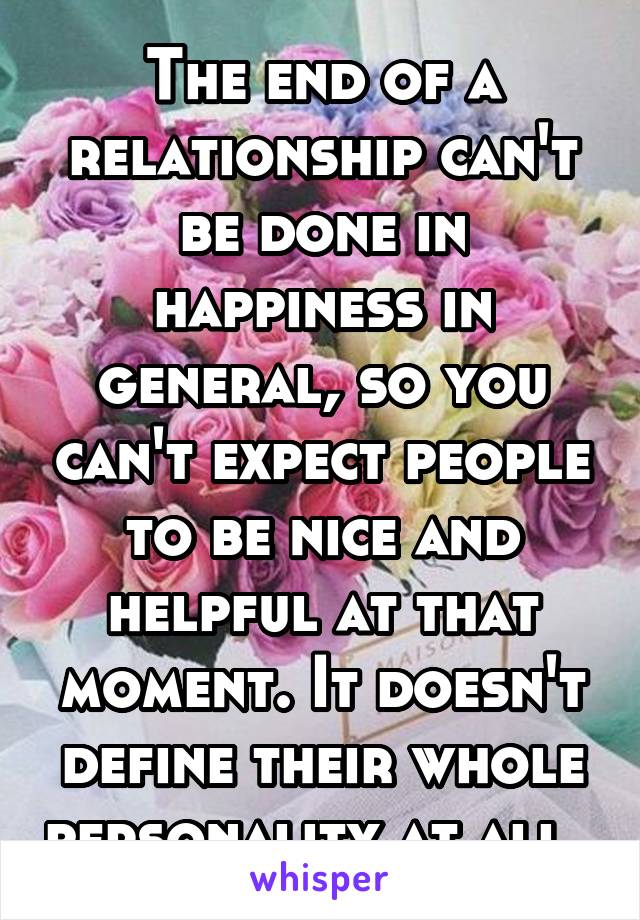 The end of a relationship can't be done in happiness in general, so you can't expect people to be nice and helpful at that moment. It doesn't define their whole personality at all. 