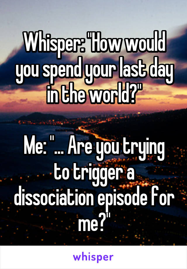 Whisper: "How would you spend your last day in the world?"

Me: "... Are you trying to trigger a dissociation episode for me?"