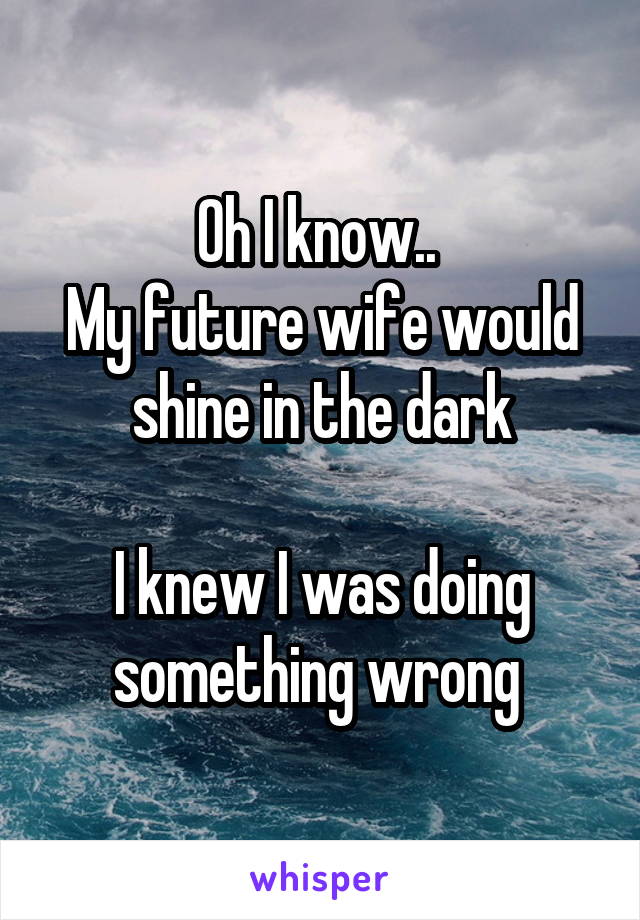 Oh I know.. 
My future wife would shine in the dark

I knew I was doing something wrong 