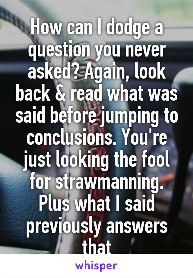 How can I dodge a question you never asked? Again, look back & read what was said before jumping to conclusions. You're just looking the fool for strawmanning. Plus what I said previously answers that