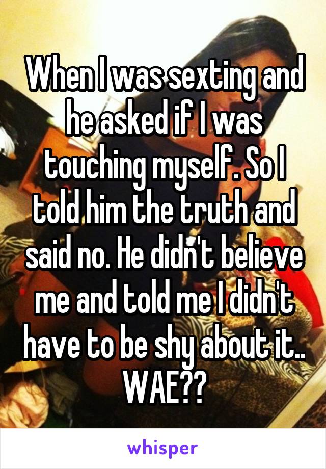 When I was sexting and he asked if I was touching myself. So I told him the truth and said no. He didn't believe me and told me I didn't have to be shy about it.. WAE??