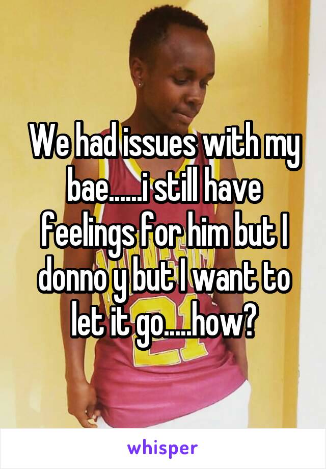 We had issues with my bae......i still have feelings for him but I donno y but I want to let it go.....how?