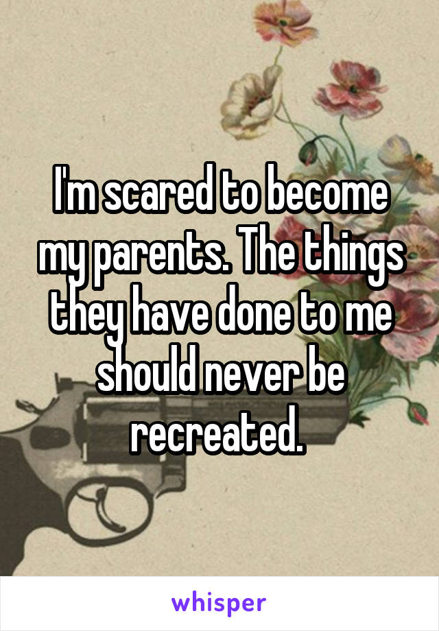 I'm scared to become my parents. The things they have done to me should never be recreated. 