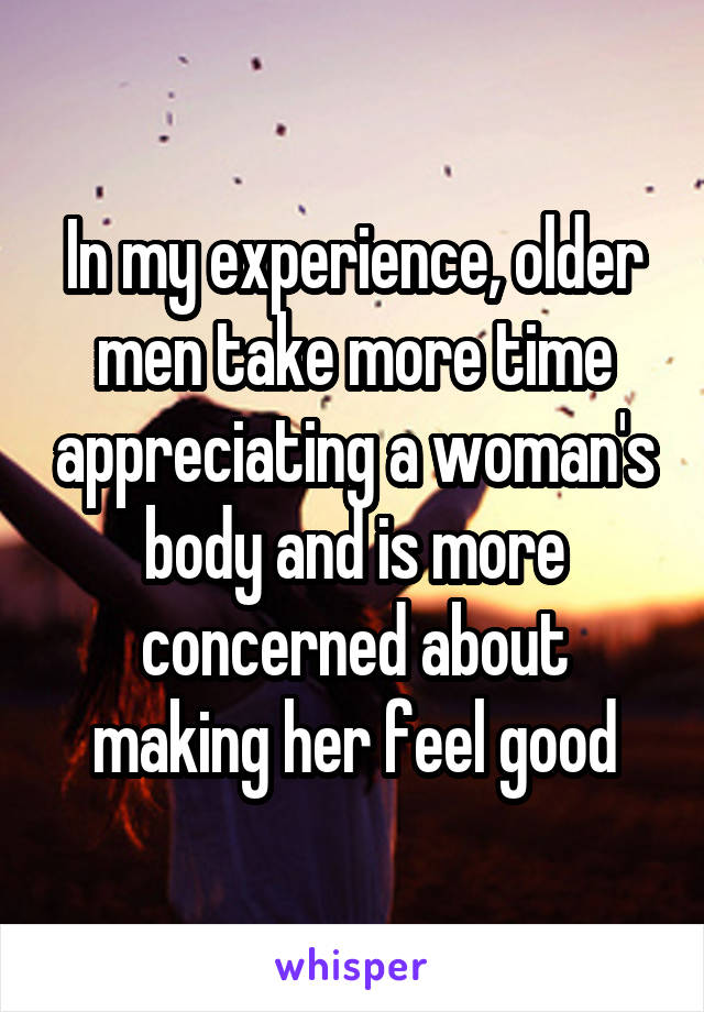 In my experience, older men take more time appreciating a woman's body and is more concerned about making her feel good