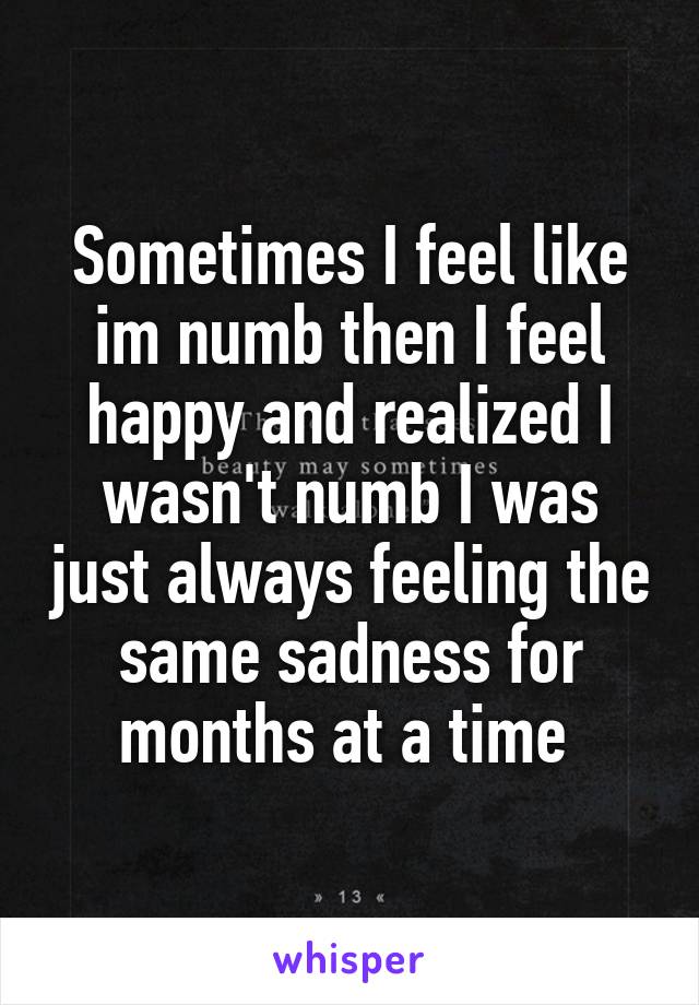 Sometimes I feel like im numb then I feel happy and realized I wasn't numb I was just always feeling the same sadness for months at a time 