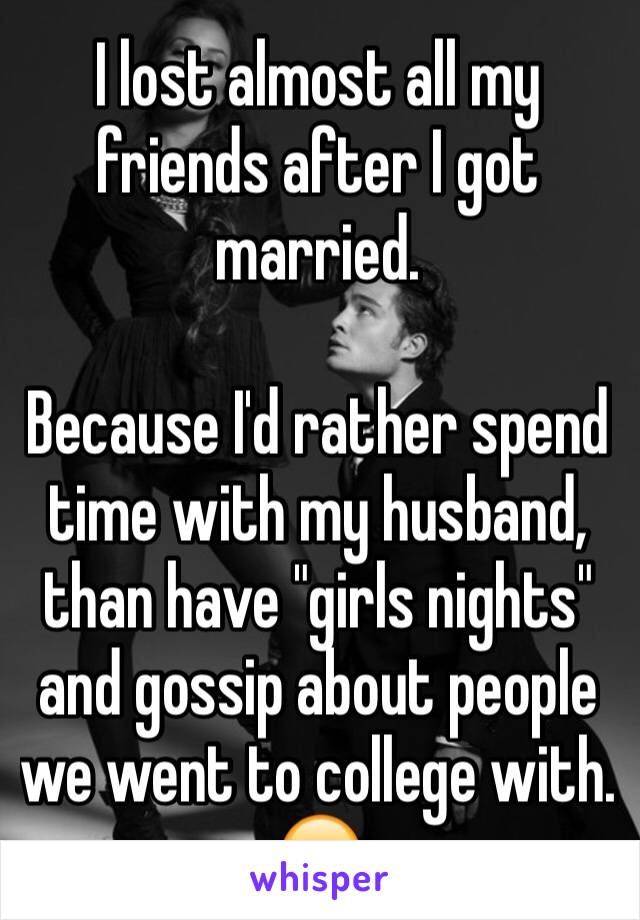 I lost almost all my friends after I got married. 

Because I'd rather spend time with my husband, than have "girls nights" and gossip about people we went to college with. 😒