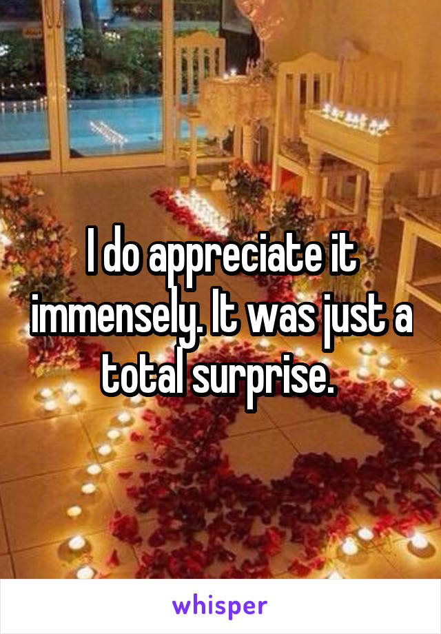 I do appreciate it immensely. It was just a total surprise. 