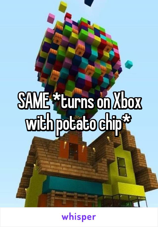 SAME *turns on Xbox with potato chip* 