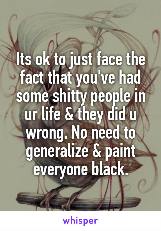 Its ok to just face the fact that you've had some shitty people in ur life & they did u wrong. No need to generalize & paint everyone black.